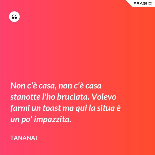 Non c'è casa, non c'è casa stanotte l'ho bruciata. Volevo farmi un toast ma qui la situa è un po' impazzita. - Tananai