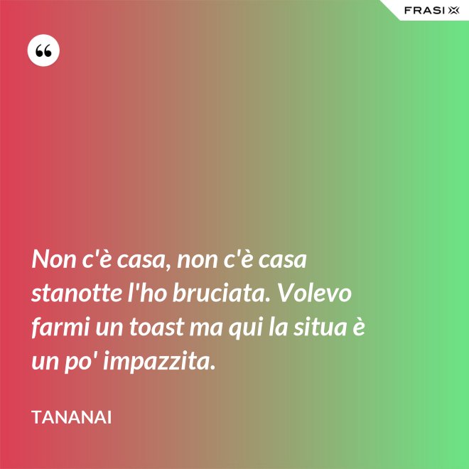 Non c'è casa, non c'è casa stanotte l'ho bruciata. Volevo farmi un toast ma qui la situa è un po' impazzita. - Tananai