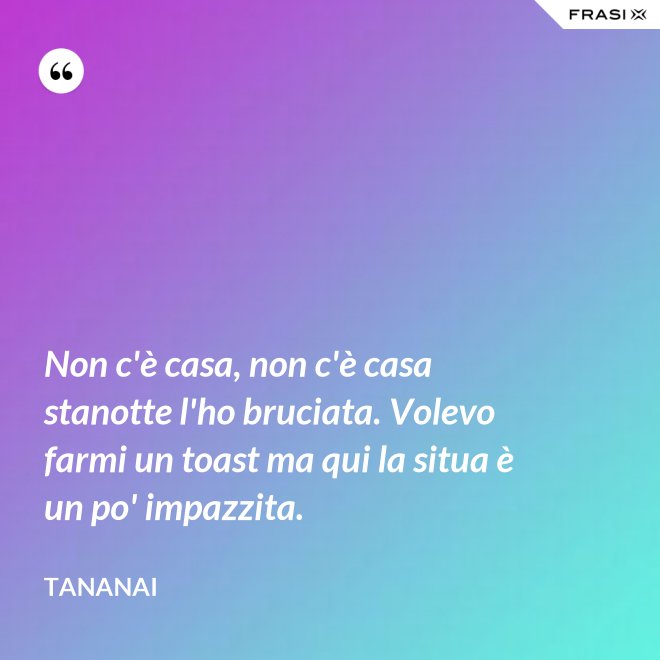 Non c'è casa, non c'è casa stanotte l'ho bruciata. Volevo farmi un toast ma qui la situa è un po' impazzita. - Tananai