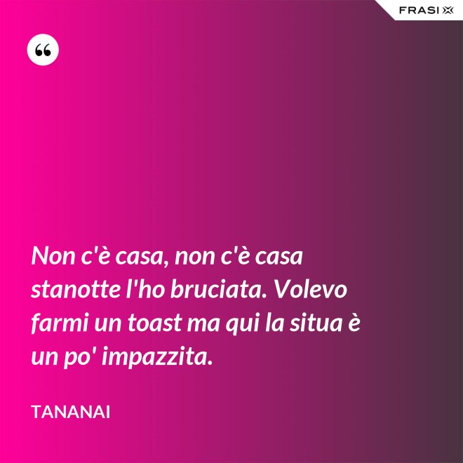 Non c'è casa, non c'è casa stanotte l'ho bruciata. Volevo farmi un toast ma qui la situa è un po' impazzita. - Tananai