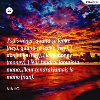 J'suis véner' quand ça leake (hey), quand ça leake (hey), I don't like (hey), I love money (money), j'leur tendrai jamais la mano, j'leur tendrai jamais la mano (nan). - Ninho