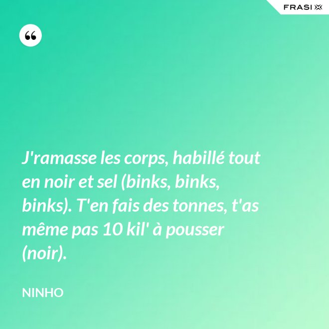 J'ramasse les corps, habillé tout en noir et sel (binks, binks, binks). T'en fais des tonnes, t'as même pas 10 kil' à pousser (noir). - Ninho