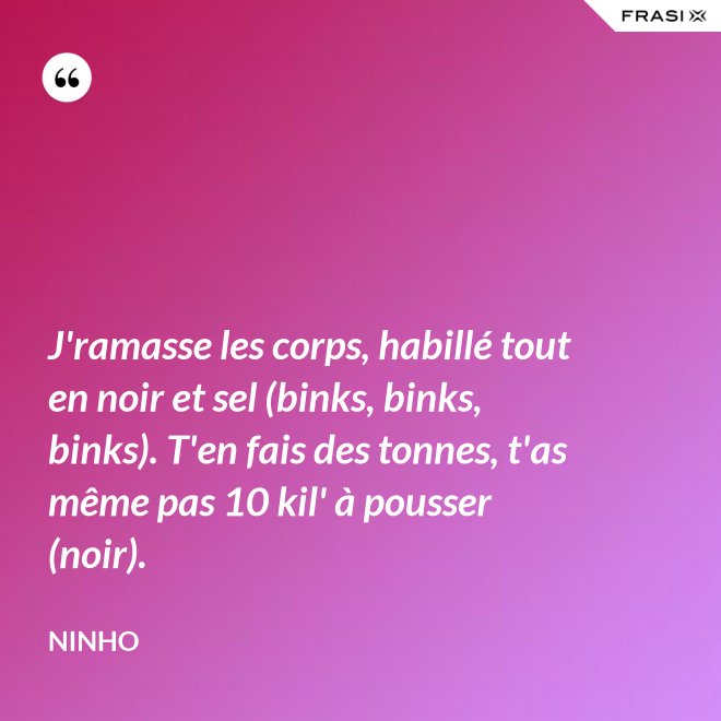 J'ramasse les corps, habillé tout en noir et sel (binks, binks, binks). T'en fais des tonnes, t'as même pas 10 kil' à pousser (noir). - Ninho