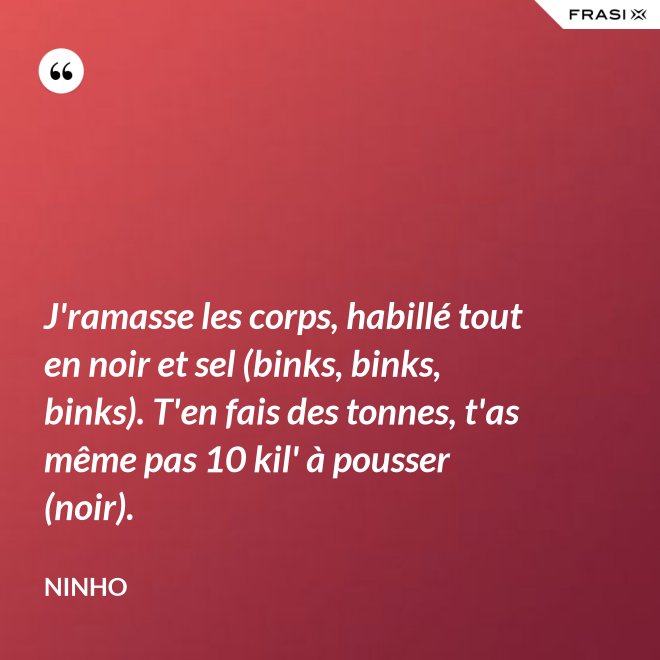 J'ramasse les corps, habillé tout en noir et sel (binks, binks, binks). T'en fais des tonnes, t'as même pas 10 kil' à pousser (noir). - Ninho