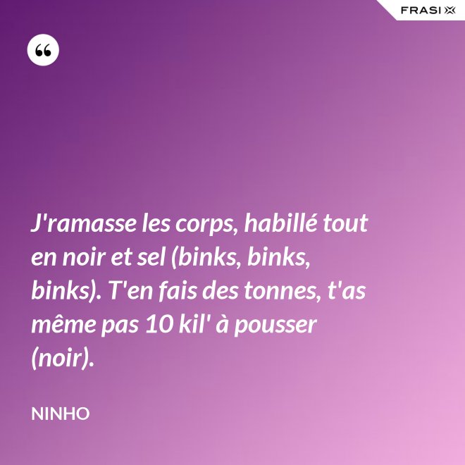 J'ramasse les corps, habillé tout en noir et sel (binks, binks, binks). T'en fais des tonnes, t'as même pas 10 kil' à pousser (noir). - Ninho