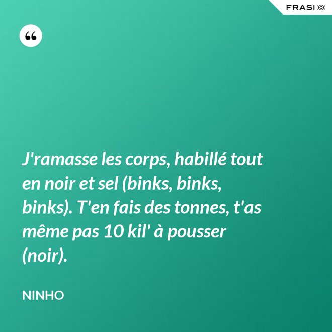 J'ramasse les corps, habillé tout en noir et sel (binks, binks, binks). T'en fais des tonnes, t'as même pas 10 kil' à pousser (noir). - Ninho