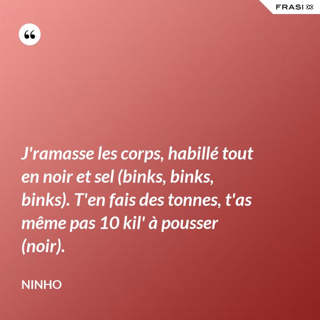 J'ramasse les corps, habillé tout en noir et sel (binks, binks, binks). T'en fais des tonnes, t'as même pas 10 kil' à pousser (noir). - Ninho