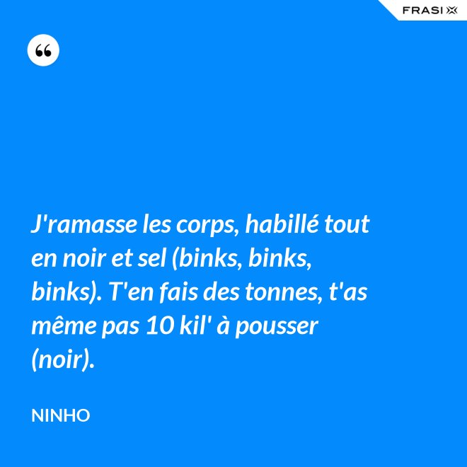 J'ramasse les corps, habillé tout en noir et sel (binks, binks, binks). T'en fais des tonnes, t'as même pas 10 kil' à pousser (noir). - Ninho