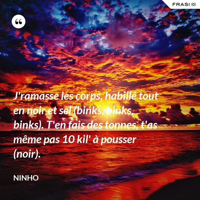 J'ramasse les corps, habillé tout en noir et sel (binks, binks, binks). T'en fais des tonnes, t'as même pas 10 kil' à pousser (noir). - Ninho