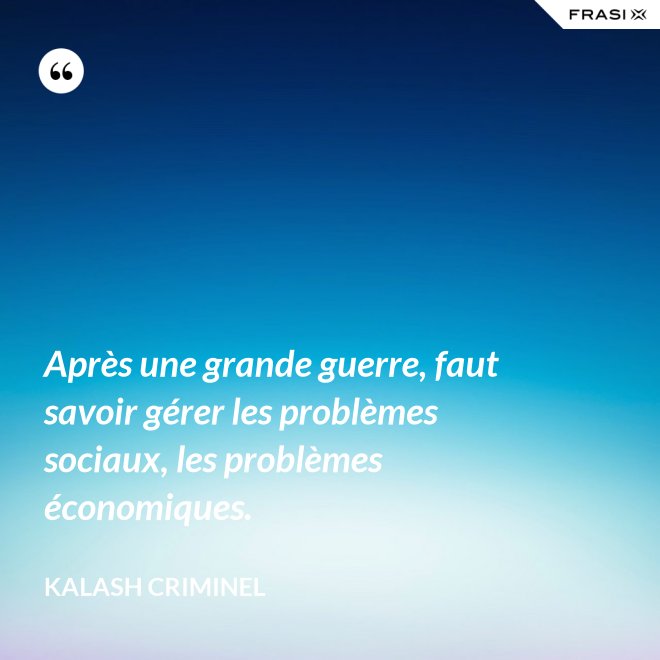 Après une grande guerre, faut savoir gérer les problèmes sociaux, les problèmes économiques. - Kalash Criminel