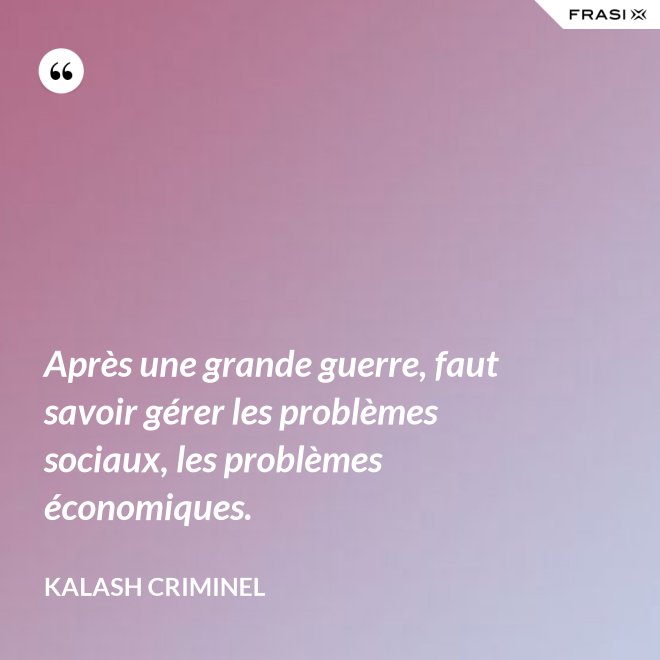 Après une grande guerre, faut savoir gérer les problèmes sociaux, les problèmes économiques. - Kalash Criminel