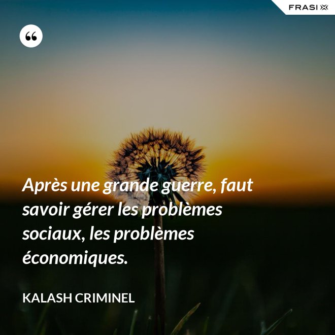 Après une grande guerre, faut savoir gérer les problèmes sociaux, les problèmes économiques. - Kalash Criminel