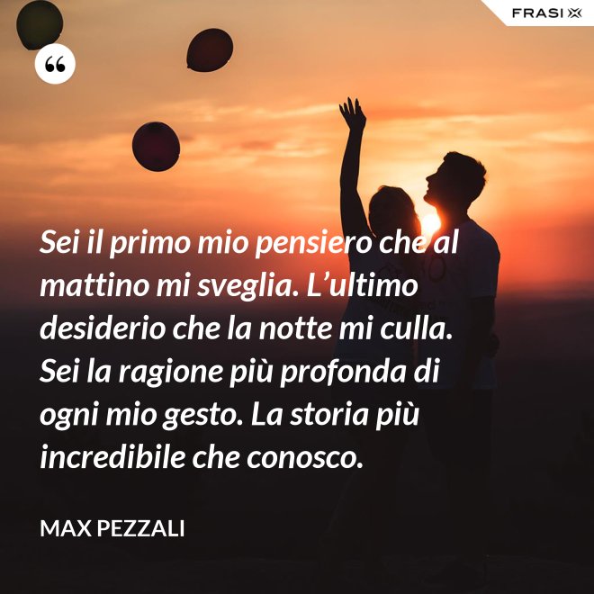 Sei il primo mio pensiero che al mattino mi sveglia. L’ultimo desiderio che la notte mi culla. Sei la ragione più profonda di ogni mio gesto. La storia più incredibile che conosco. - Max Pezzali
