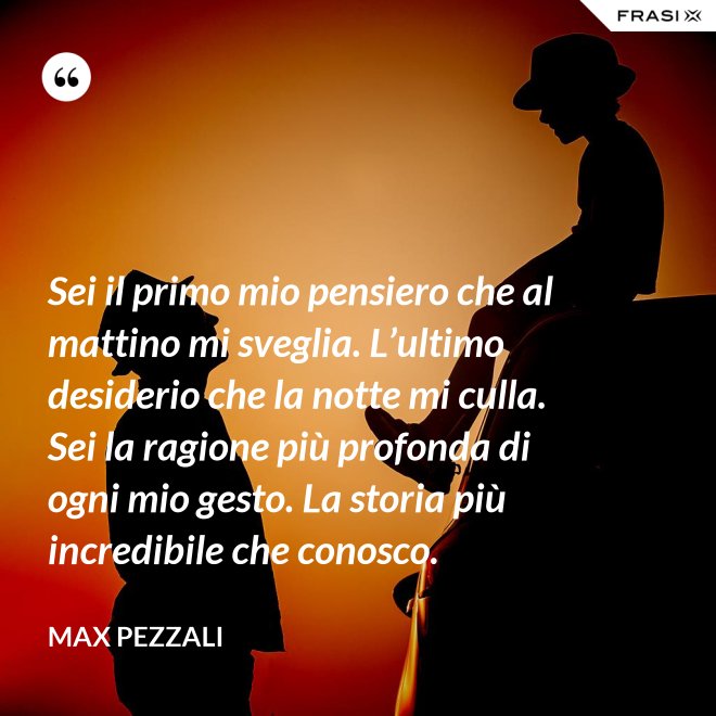 Sei il primo mio pensiero che al mattino mi sveglia. L’ultimo desiderio che la notte mi culla. Sei la ragione più profonda di ogni mio gesto. La storia più incredibile che conosco. - Max Pezzali