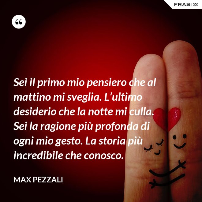 Sei il primo mio pensiero che al mattino mi sveglia. L’ultimo desiderio che la notte mi culla. Sei la ragione più profonda di ogni mio gesto. La storia più incredibile che conosco. - Max Pezzali