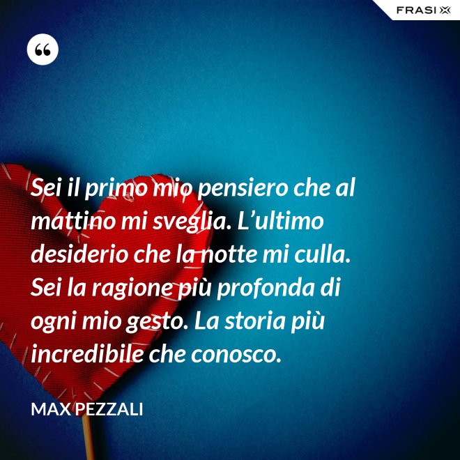 Sei il primo mio pensiero che al mattino mi sveglia. L’ultimo desiderio che la notte mi culla. Sei la ragione più profonda di ogni mio gesto. La storia più incredibile che conosco. - Max Pezzali
