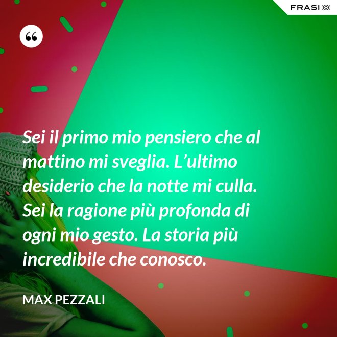 Sei il primo mio pensiero che al mattino mi sveglia. L’ultimo desiderio che la notte mi culla. Sei la ragione più profonda di ogni mio gesto. La storia più incredibile che conosco. - Max Pezzali
