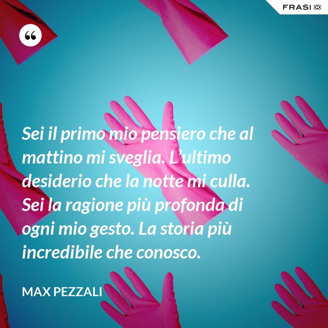 Sei il primo mio pensiero che al mattino mi sveglia. L’ultimo desiderio che la notte mi culla. Sei la ragione più profonda di ogni mio gesto. La storia più incredibile che conosco. - Max Pezzali