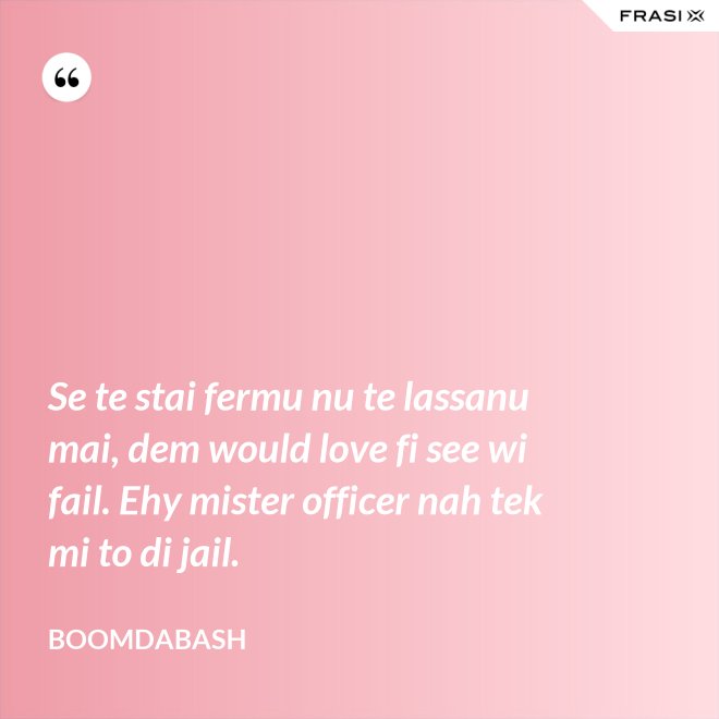 Se te stai fermu nu te lassanu mai, dem would love fi see wi fail. Ehy mister officer nah tek mi to di jail. - Boomdabash