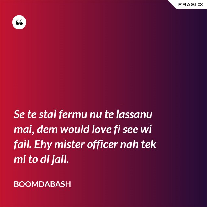 Se te stai fermu nu te lassanu mai, dem would love fi see wi fail. Ehy mister officer nah tek mi to di jail. - Boomdabash