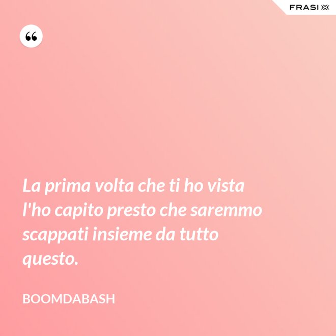 La prima volta che ti ho vista l'ho capito presto che saremmo scappati insieme da tutto questo. - Boomdabash