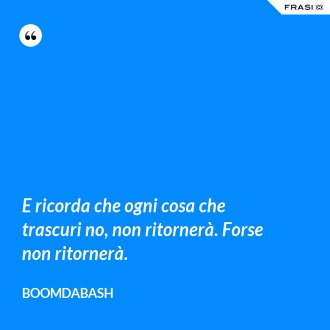 E ricorda che ogni cosa che trascuri no, non ritornerà. Forse non ritornerà. - Boomdabash
