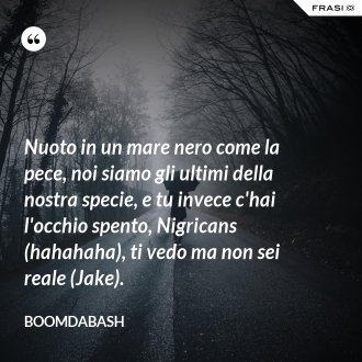 Nuoto in un mare nero come la pece, noi siamo gli ultimi della nostra specie, e tu invece c'hai l'occhio spento, Nigricans (hahahaha), ti vedo ma non sei reale (Jake). - Boomdabash