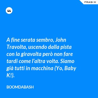 A fine serata sembro, John Travolta, uscendo dalla pista con la giravolta però non fare tardi come l’altra volta. Siamo già tutti in macchina (Yo, Baby K!). - Boomdabash