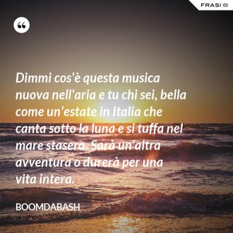 Dimmi cos'è questa musica nuova nell'aria e tu chi sei, bella come un'estate in Italia che canta sotto la luna e si tuffa nel mare stasera. Sarà un’altra avventura o durerà per una vita intera. - Boomdabash