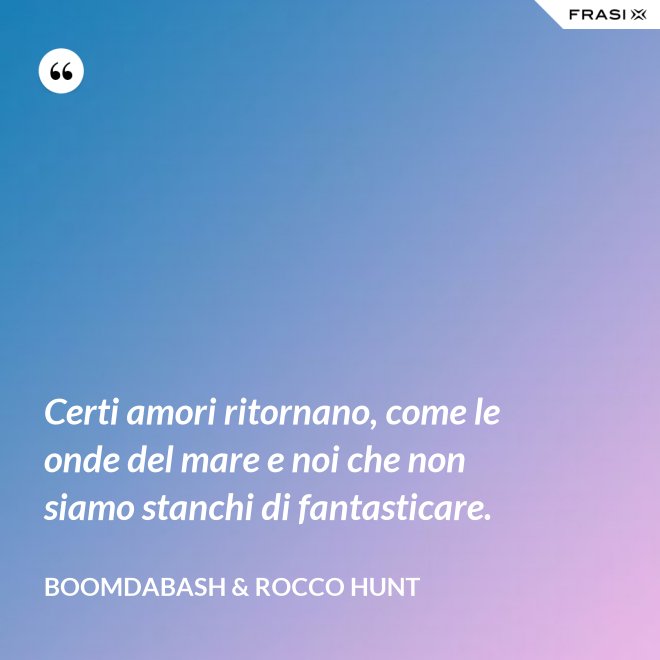 Certi amori ritornano, come le onde del mare e noi che non siamo stanchi di fantasticare. - Boomdabash & Rocco Hunt