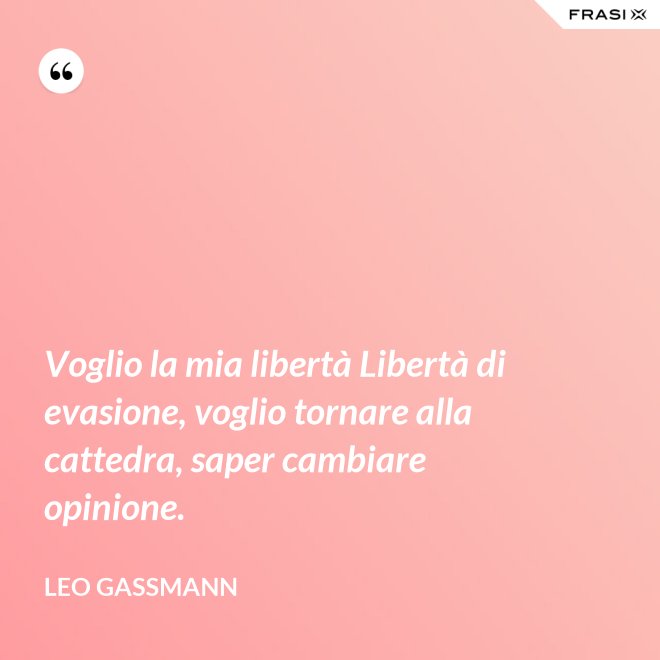 Voglio la mia libertà Libertà di evasione, voglio tornare alla cattedra, saper cambiare opinione. - Leo Gassmann
