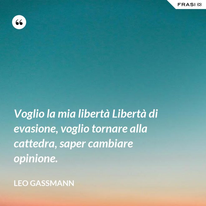 Voglio la mia libertà Libertà di evasione, voglio tornare alla cattedra, saper cambiare opinione. - Leo Gassmann