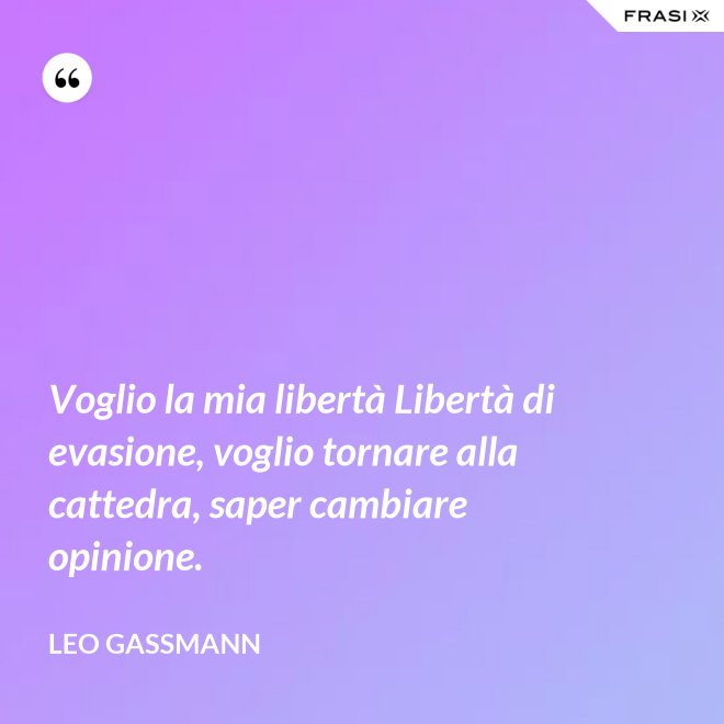 Voglio la mia libertà Libertà di evasione, voglio tornare alla cattedra, saper cambiare opinione. - Leo Gassmann