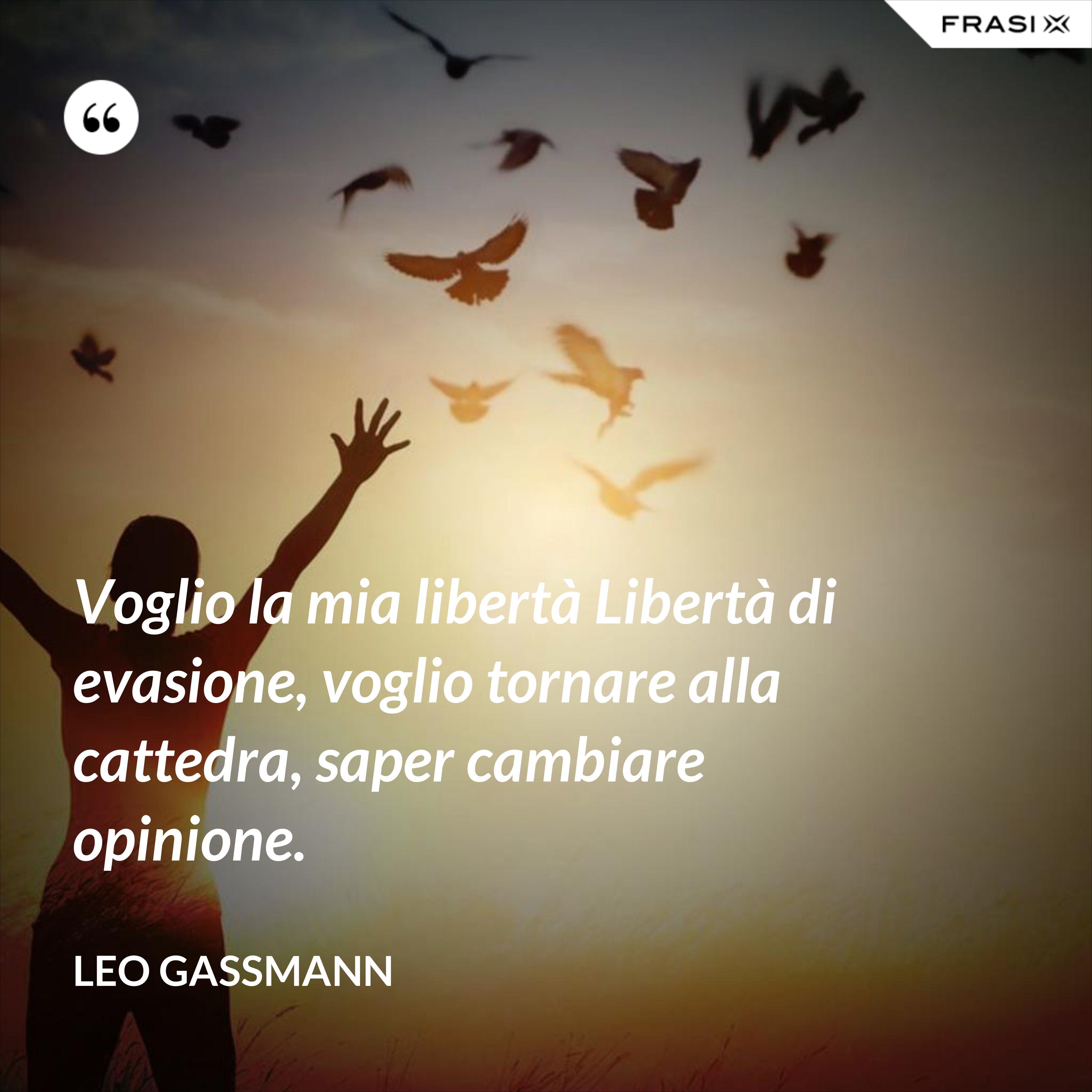 Voglio la mia libertà Libertà di evasione, voglio tornare alla cattedra, saper cambiare opinione. - Leo Gassmann