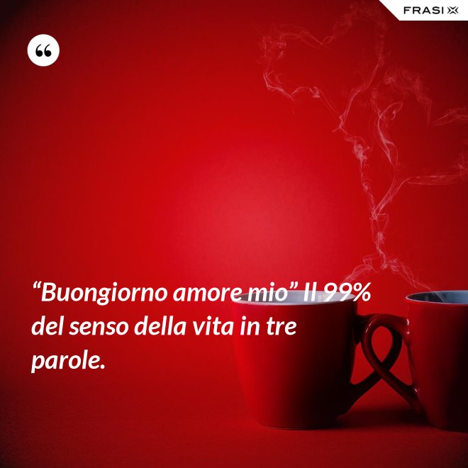“Buongiorno amore mio” Il 99% del senso della vita in tre parole. - Anonimo