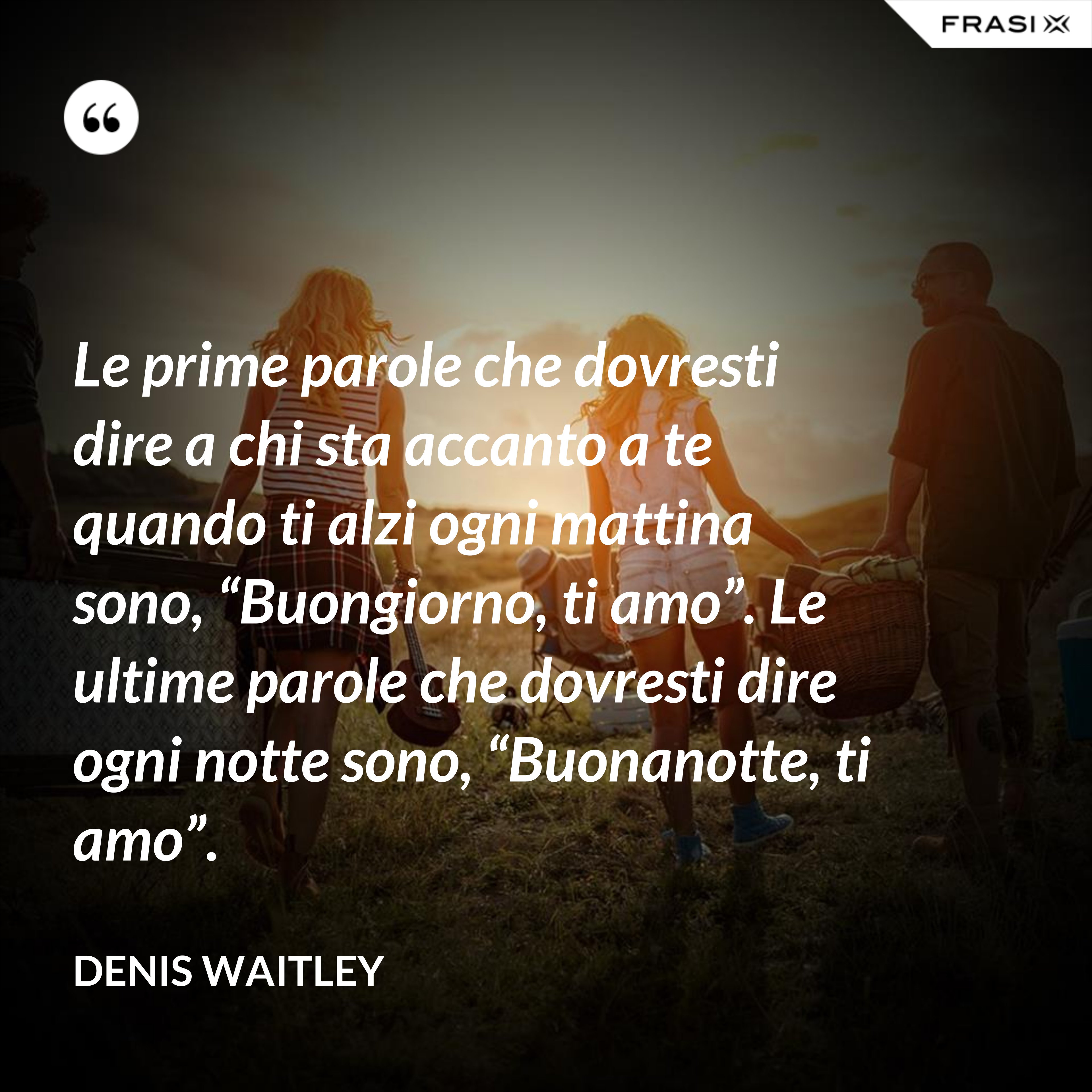 Le prime parole che dovresti dire a chi sta accanto a te quando ti alzi ogni mattina sono, “Buongiorno, ti amo”. Le ultime parole che dovresti dire ogni notte sono, “Buonanotte, ti amo”. - Denis Waitley