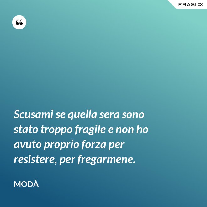 Scusami se quella sera sono stato troppo fragile e non ho avuto proprio forza per resistere, per fregarmene. - Modà