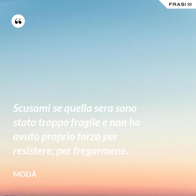 Scusami se quella sera sono stato troppo fragile e non ho avuto proprio forza per resistere, per fregarmene. - Modà