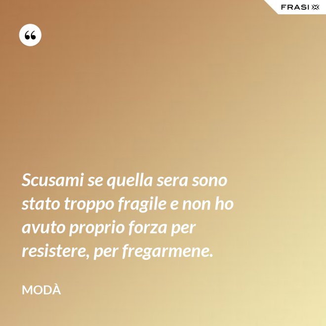 Scusami se quella sera sono stato troppo fragile e non ho avuto proprio forza per resistere, per fregarmene. - Modà