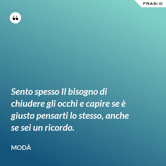 Sento spesso Il bisogno di chiudere gli occhi e capire se è giusto pensarti lo stesso, anche se sei un ricordo. - Modà