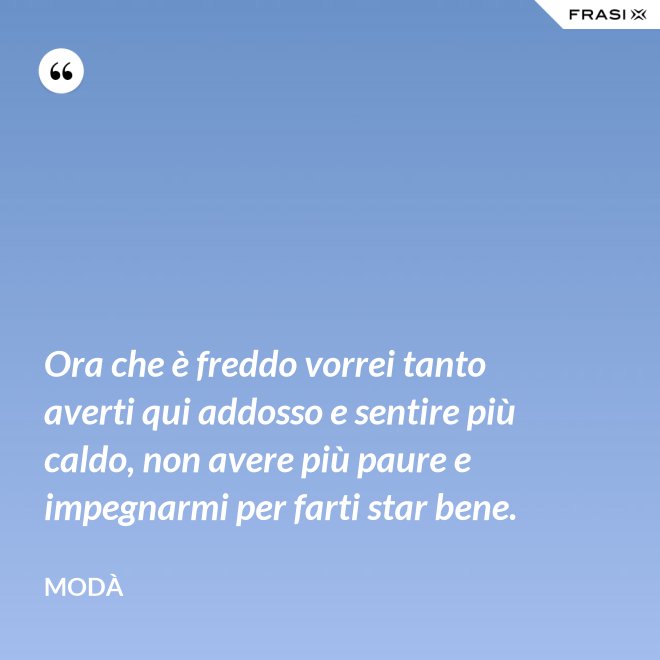Ora che è freddo vorrei tanto averti qui addosso e sentire più caldo, non avere più paure e impegnarmi per farti star bene. - Modà