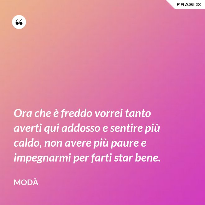 Ora che è freddo vorrei tanto averti qui addosso e sentire più caldo, non avere più paure e impegnarmi per farti star bene. - Modà