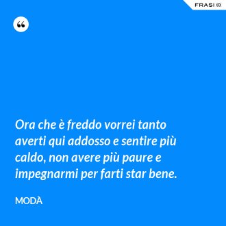 Ora che è freddo vorrei tanto averti qui addosso e sentire più caldo, non avere più paure e impegnarmi per farti star bene. - Modà