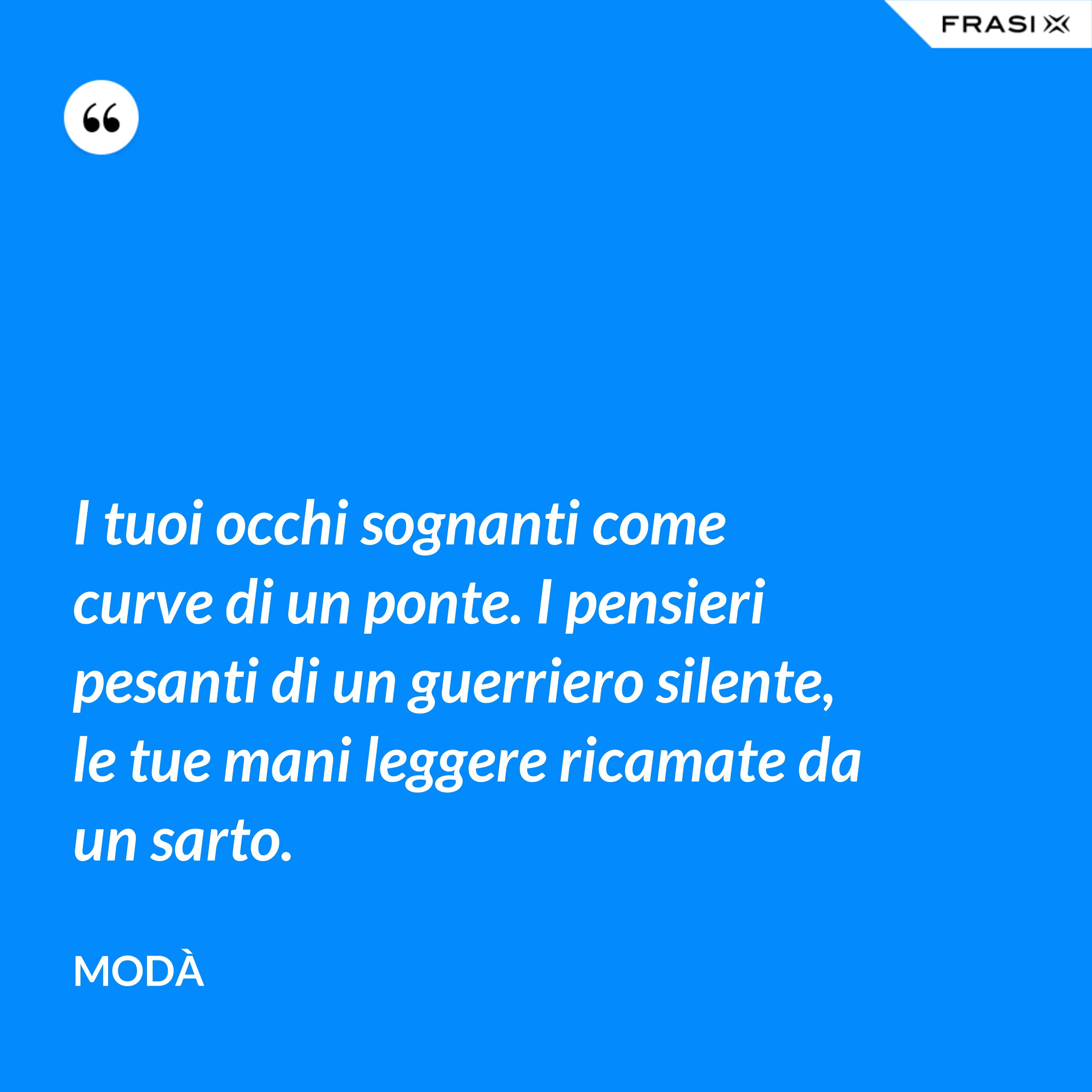 I tuoi occhi sognanti come curve di un ponte. I pensieri pesanti di un guerriero silente, le tue mani leggere ricamate da un sarto. - Modà