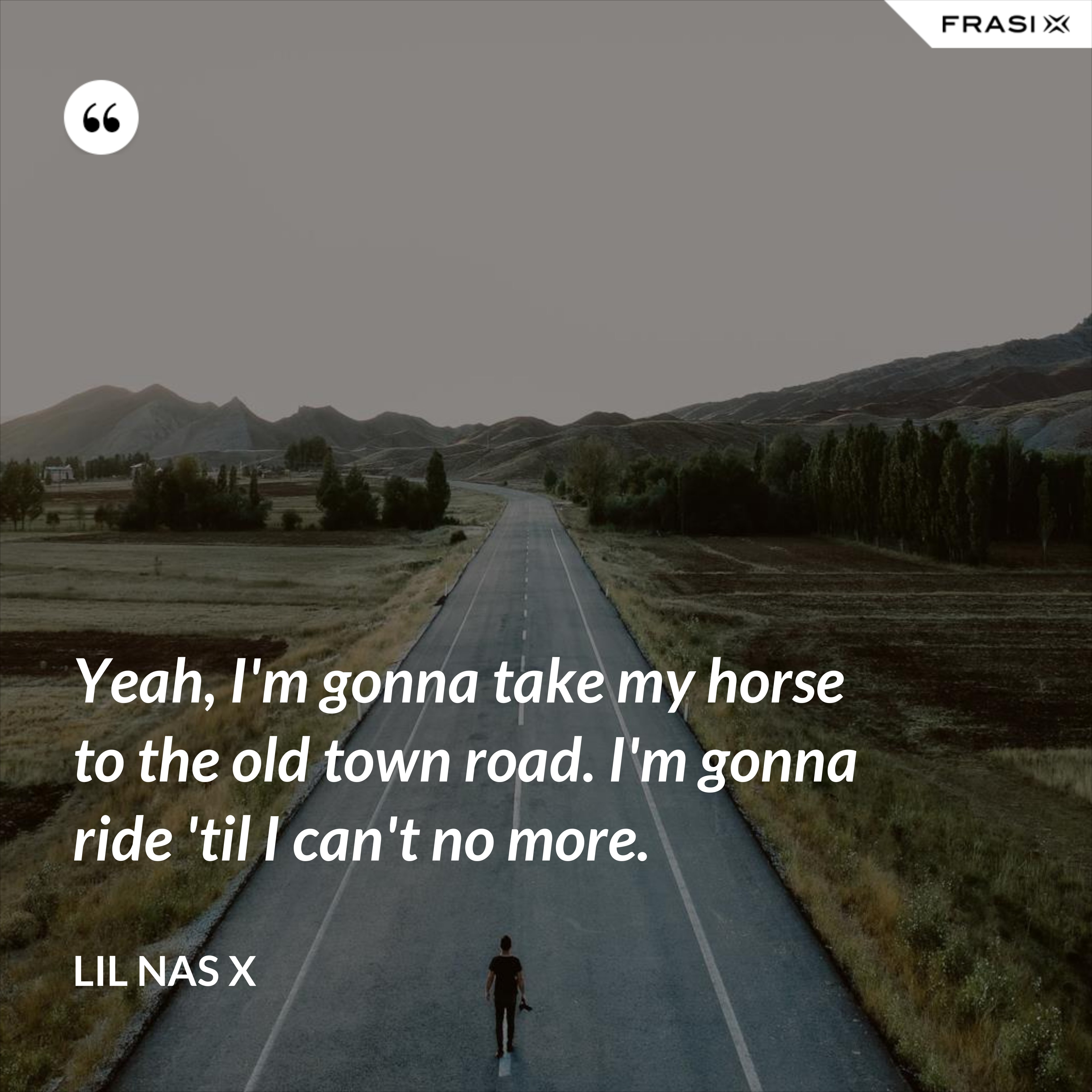 Yeah, I'm gonna take my horse to the old town road. I'm gonna ride 'til I can't no more. - Lil Nas X