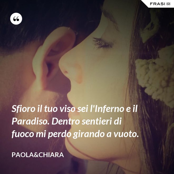 Sfioro il tuo viso sei l'Inferno e il Paradiso. Dentro sentieri di fuoco mi perdo girando a vuoto. - Paola&Chiara