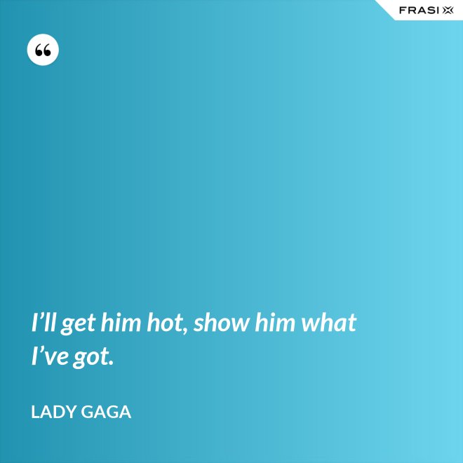 I’ll get him hot, show him what I’ve got. - Lady Gaga
