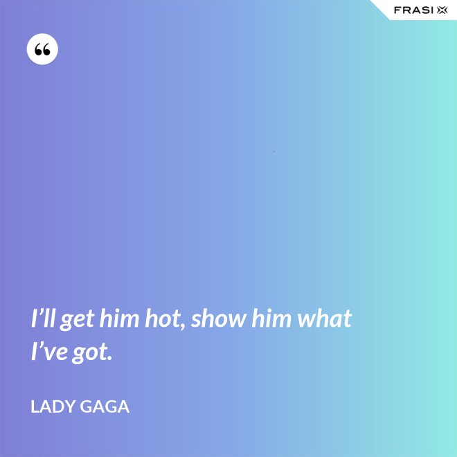 I’ll get him hot, show him what I’ve got. - Lady Gaga