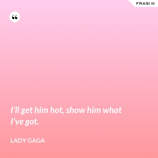 I’ll get him hot, show him what I’ve got. - Lady Gaga