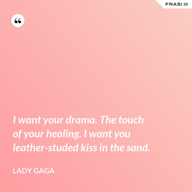 I want your drama. The touch of your healing. I want you leather-studed kiss in the sand. - Lady Gaga